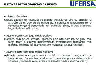  Ajustes Incertos
Usados quando se necessita de grande precisão de giro ou quando há
variação de esforço ou de temperatura durante o funcionamento. O
momento torçor é transmitido por chavetas, pinos, estrias e buchas.
Peças de fabricação caras.
• Ajuste incerto com jogo médio positivo
Montado com pouca pressão. Aplicações de alta precisão de giro, com
carga fraca e direção indeterminada (ventiladores montados com
chaveta, assentos de rolamentos em máquinas de alta rotação).
• Ajuste incerto com jogo médio negativo
Aplicações onde a carga é maior ou há um aumento progressivo da
temperatura. Os apertos predominam para compensar deformações
elásticas ( Cubos de roda, uniões desmontáveis de cubos em eixos).
SISTEMAS DE TOLERÂNCIAS E AJUSTES
 