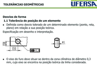 Desvios de forma
1.1 Tolerância de posição de um elemento
 Definida como desvio tolerado de um determinado elemento (ponto, reta,
plano) em relação a sua posição teórica.
Especificação em desenho e interpretação.
 O eixo do furo deve situar-se dentro da zona cilíndrica de diâmetro 0,3
mm, cujo eixo se encontra na posição teórica da linha considerada.
TOLERÂNCIAS GEOMÉTRICAS
 