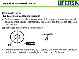 Desvios de forma
1.2 Tolerância de Concentricidade
 Define-se concentricidade como a condição segundo a qual os eixos de
duas ou mais figuras geométricas, tais como cilindros, cones etc., são
coincidentes.
Especificação em desenho e interpretação.
 O centro do círculo maior deve estar contido em um círculo com diâmetro
de 0,1 mm, concêntrico em relação ao círculo de referência A.
TOLERÂNCIAS GEOMÉTRICAS
 