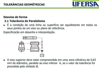 Desvios de forma
2.1 Tolerância de Paralelismo
 É a condição de uma linha ou superfície ser equidistante em todos os
seus pontos de um eixo ou plano de referência.
Especificacão em desenho e interpretação.
 O eixo superior deve estar compreendido em uma zona cilíndrica de 0,03
mm de diâmetro, paralelo ao eixo inferior A, se o valor da tolerância for
precedida pelo símbolo Ø.
TOLERÂNCIAS GEOMÉTRICAS
 