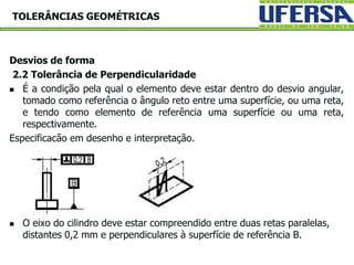 Desvios de forma
2.2 Tolerância de Perpendicularidade
 É a condição pela qual o elemento deve estar dentro do desvio angular,
tomado como referência o ângulo reto entre uma superfície, ou uma reta,
e tendo como elemento de referência uma superfície ou uma reta,
respectivamente.
Especificacão em desenho e interpretação.
 O eixo do cilindro deve estar compreendido entre duas retas paralelas,
distantes 0,2 mm e perpendiculares à superfície de referência B.
TOLERÂNCIAS GEOMÉTRICAS
 