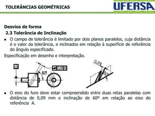Desvios de forma
2.3 Tolerância de Inclinação
 O campo de tolerância é limitado por dois planos paralelos, cuja distância
é o valor da tolerância, e inclinados em relação à superfície de referência
do ângulo especificado.
Especificação em desenho e interpretação.
 O eixo do furo deve estar compreendido entre duas retas paralelas com
distância de 0,09 mm e inclinação de 60º em relação ao eixo de
referência A.
TOLERÂNCIAS GEOMÉTRICAS
 