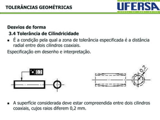 Desvios de forma
3.4 Tolerância de Cilindricidade
 É a condição pela qual a zona de tolerância especificada é a distância
radial entre dois cilindros coaxiais.
Especificação em desenho e interpretação.
 A superfície considerada deve estar compreendida entre dois cilindros
coaxiais, cujos raios diferem 0,2 mm.
TOLERÂNCIAS GEOMÉTRICAS
 