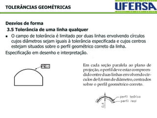 Desvios de forma
3.5 Tolerância de uma linha qualquer
 O campo de tolerância é limitado por duas linhas envolvendo círculos
cujos diâmetros sejam iguais à tolerância especificada e cujos centros
estejam situados sobre o perfil geométrico correto da linha.
Especificação em desenho e interpretação.
TOLERÂNCIAS GEOMÉTRICAS
 