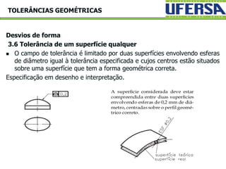 Desvios de forma
3.6 Tolerância de um superfície qualquer
 O campo de tolerância é limitado por duas superfícies envolvendo esferas
de diâmetro igual à tolerância especificada e cujos centros estão situados
sobre uma superfície que tem a forma geométrica correta.
Especificação em desenho e interpretação.
TOLERÂNCIAS GEOMÉTRICAS
 