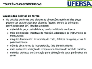Causas dos desvios de forma
 Os desvios de forma que afetam as dimensões nominais das peças
podem ser ocasionados por diversos fatores, sendo os principais
(conhecidos por 6M) listados a seguir:
 material da peça: usinabilidade, conformabilidade ou dureza;
 meio de medição: incerteza de medição, adequação do instrumento ao
mensurando;
 máquina-ferramenta: ferramenta de corte, defeitos nas guias, erros de
posicionamento;
 mão de obra: erros de interpretação, falta de treinamento;
 meio ambiente: variação de temperatura, limpeza do local de trabalho;
 método: processo de fabricação para obtenção da peça, parâmetros de
corte.
TOLERÂNCIAS GEOMÉTRICAS
 