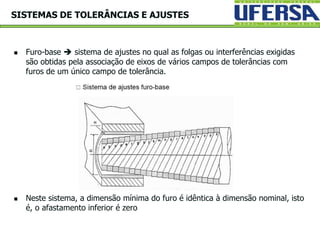  Furo-base  sistema de ajustes no qual as folgas ou interferências exigidas
são obtidas pela associação de eixos de vários campos de tolerâncias com
furos de um único campo de tolerância.
 Neste sistema, a dimensão mínima do furo é idêntica à dimensão nominal, isto
é, o afastamento inferior é zero
SISTEMAS DE TOLERÂNCIAS E AJUSTES
 
