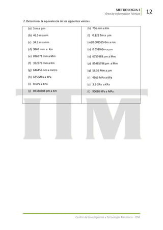METROLOGIA I
Área de Información Técnica 12
Centro de Investigación y Tecnología Mecánica - ITM
2. Determinar la equivalencia de los siguientes valores:
(a) 5 m a m
(b) 46.5 m a nm
(c) 34.2 m a mm
(d) 9865 mm a Km
(e) 876978 mm a Mm
(f) 352576 mm a Km
(g) 646455 nm a metro
(h) 635 MPa a KPa
(i) 8 GPa a KPa
(j) 89348988 pm a Km
(k) 756 mm a Km
(l) 0.122 Tm a m
(m) 0.002565 Gm a nm
(n) 0.0589 Gm a m
(o) 6757489 m a Mm
(p) 85485798 pm a Mm
(q) 56.56 Mm a m
(r) 4569 MPa a KPa
(s) 3.5 GPa a KPa
(t) 90686 KPa a MPa.
 