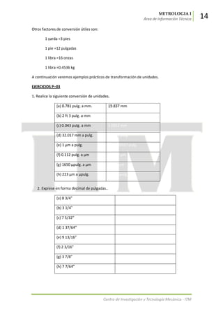 METROLOGIA I
Área de Información Técnica 14
Centro de Investigación y Tecnología Mecánica - ITM
Otros factores de conversión útiles son:
1 yarda =3 pies
1 pie =12 pulgadas
1 libra =16 onzas
1 libra =0.4536 kg
A continuación veremos ejemplos prácticos de transformación de unidades.
EJERCICIOS P–03
1. Realice la siguiente conversión de unidades.
(a) 0.781 pulg. a mm. 19.837 mm
(b) 2 ft 3 pulg. a mm 381.0 mm
(c) 0.043 pulg. a mm 1.0922 mm
(d) 32.017 mm a pulg. 1.2605 pulg.
(e) 1 μm a pulg. 0.00003937 pulg.
(f) 0.112 pulg. a μm 2844.8 μm
(g) 1650 μpulg. a μm 41.91 μm
(h) 223 μm a μpulg. 8780 μpulg
2. Exprese en forma decimal de pulgadas..
(a) 8 3/4” 8.75 pulg.
(b) 3 1/4” 3.25 pulg.
(c) 7 5/32” 7.15625 pulg.
(d) 1 37/64” 1.578125 pulg.
(e) 9 13/16” 9.8125 pulg.
(f) 2 3/16” 2.1875 pulg.
(g) 3 7/8” 3.875 pulg.
(h) 7 7/64” 7.109375 pulg.
 
