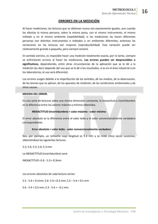 METROLOGIA I
Área de Información Técnica 16
Centro de Investigación y Tecnología Mecánica - ITM
ERRORES EN LA MEDICIÓN
Al hacer mediciones, las lecturas que se obtienen nunca son exactamente iguales, aun cuando
las efectúe la misma persona, sobre la misma pieza, con el mismo instrumento, el mismo
método y en el mismo ambiente (repetibilidad); si las mediciones las hacen diferentes
personas con distintos instrumentos o métodos o en ambientes diferentes, entonces las
variaciones en las lecturas son mayores (reproducibilidad). Esta variación puede ser
relativamente grande o pequeña, pero siempre existirá.
En sentido estricto, es imposible hacer una medición totalmente exacta, por lo tanto, siempre
se enfrentarán errores al hacer las mediciones. Los errores pueden ser despreciables o
significativos, dependiendo, entre otras circunstancias de la aplicación que se le dé a la
medición (es decir depende del uso que se le dé a los resultados, si es en el área industrial o en
los laboratorios; el uso será diferente).
Los errores surgen debido a la imperfección de los sentidos, de los medios, de la observación,
de las teorías que se aplican, de los aparatos de medición, de las condiciones ambientales y de
otras causas.
MEDIDA DEL ERROR.
En una serie de lecturas sobre una misma dimensión constante, la inexactitud o incertidumbre
es la diferencia entre los valores máximo y mínimo obtenidos.
INEXACTITUD (Incertidumbre) = valor máximo - valor mínimo
El error absoluto es la diferencia entre el valor leído y el valor convencionalmente verdadero
correspondiente.
Error absoluto = valor leído - valor convencionalmente verdadero
Sea, por ejemplo, un remache cuya longitud es 5.4 mm y se mide cinco veces sucesivas,
obteniéndose las siguientes lecturas:
5.5; 5.6; 5.5; 5.6; 5.3 mm
La INEXACTITUD (incertidumbre) será:
INEXACTITUD =5.6 - 5.3 = 0.3mm
Los errores absolutos de cada lectura serían:
5.5 - 5.4 = 0.1mm; 5.6- 5.4 = 0.2 mm; 5.5 – 5.4 = 0.1 mm
5.6 - 5.4 = 0.2 mm; 5.3 - 5.4 = - 0.1 mm.
 
