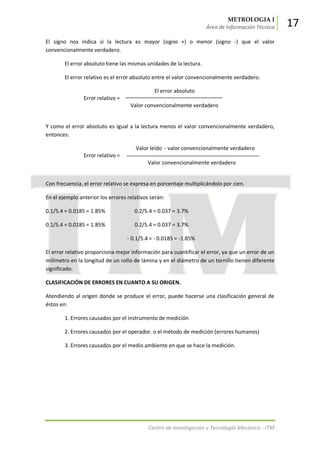 METROLOGIA I
Área de Información Técnica 17
Centro de Investigación y Tecnología Mecánica - ITM
El signo nos indica si la lectura es mayor (signo +) o menor (signo -) que el valor
convencionalmente verdadero.
El error absoluto tiene las mismas unidades de la lectura.
El error relativo es el error absoluto entre el valor convencionalmente verdadero.
El error absoluto
Error relativo =
Valor convencionalmente verdadero
Y como el error absoluto es igual a la lectura menos el valor convencionalmente verdadero,
entonces:
Valor leído - valor convencionalmente verdadero
Error relativo =
Valor convencionalmente verdadero
Con frecuencia, el error relativo se expresa en porcentaje multiplicándolo por cien.
En el ejemplo anterior los errores relativos serán:
0.1/5.4 = 0.0185 = 1.85% 0.2/5.4 = 0.037 = 3.7%
0.1/5.4 = 0.0185 = 1.85% 0.2/5.4 = 0.037 = 3.7%
- 0.1/5.4 = - 0.0185 = -1.85%
El error relativo proporciona mejor información para cuantificar el error, ya que un error de un
milímetro en la longitud de un rollo de lámina y en el diámetro de un tornillo tienen diferente
significado.
CLASIFICACIÓN DE ERRORES EN CUANTO A SU ORIGEN.
Atendiendo al origen donde se produce el error, puede hacerse una clasificación general de
éstos en:
1. Errores causados por el instrumento de medición
2. Errores causados por el operador. o el método de medición (errores humanos)
3. Errores causados por el medio ambiente en que se hace la medición.
 