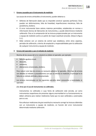 METROLOGIA I
Área de Información Técnica 18
Centro de Investigación y Tecnología Mecánica - ITM
1. Errores causados por el instrumento de medición.
Las causas de errores atribuibles al instrumento, pueden deberse a:
Defectos de fabricación (dado que es imposible construir aparatos perfectos). Éstos
pueden ser deformaciones, falta de linealidad, imperfecciones mecánicas, falta de
paralelismo, etcétera.
El error instrumental tiene valores máximos permisibles, establecidos en normas o
información técnica de fabricantes de instrumentos, y puede determinarse mediante
calibración. Ésta es la comparación de las lecturas proporcionadas por un instrumento
o equipo de medición contra un patrón de mayor exactitud conocida. (Véase la figura
5.1.)
Debe contarse con un sistema de control que establezca, entre otros aspectos,
periodos de calibración, criterios de aceptación y responsabilidades para la calibración
de cualquier instrumento y equipo de medición.
2. Errores del operador o por el método de medición
Muchas de las causas del error aleatorio se deben al operador, por ejemplo:
falta de agudeza visual,
descuido,
cansancio,
alteraciones emocionales, etcétera.
Para reducir este tipo de errores es necesario adiestrar al operador. Otro tipo de errores
son debidos al método o procedimiento con que se efectúa la medición, el principal es la
falta de un método definido y documentado.
Los errores mencionados en los siguientes párrafos debe conocerlos y controlados el
operador.
2.1. Error por el uso de instrumentos no calibrados.
Instrumentos no calibrados o cuya fecha de calibración está vencida, así como
instrumentos sospechosos de presentar alguna anormalidad en su funcionamiento no
deben utilizarse para realizar mediciones hasta que no sean calibrados y autorizados
para su uso.
Para efectuar mediciones de gran exactitud es necesario corregir las lecturas obtenidas
con un instrumento o equipo de medición, en función del error instrumental
determinado mediante calibración.
 