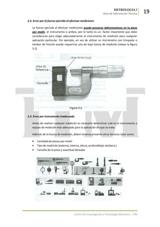 METROLOGIA I
Área de Información Técnica 19
Centro de Investigación y Tecnología Mecánica - ITM
2.2. Error por la fuerza ejercida al efectuar mediciones
La fuerza ejercida al efectuar mediciones puede provocar deformaciones en la pieza
por medir, el instrumento o ambos, por lo tanto es un. factor importante que debe
considerarse para elegir adecuadamente el instrumento de medición para cualquier
aplicación particular. Por ejemplo, en vez de utilizar un micrómetro con trinquete o
tambor de fricción puede requerirse uno de baja fuerza de medición (véase la figura
5.2).
2.3. Error por instrumento inadecuado
Antes de realizar cualquier medición es necesario determinar cuál es el instrumento o
equipo de medición más adecuado para la aplicación de que se trate.
Además de la fuerza de medición, deben tenerse presente otros factores tales como:
Cantidad de piezas por medir
Tipo de medición (externa, interna, altura, profundidad, etcétera.)
Tamaño de la pieza y exactitud deseada.
 