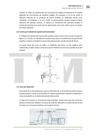 METROLOGIA I
Área de Información Técnica 20
Centro de Investigación y Tecnología Mecánica - ITM
Cuando se miden las dimensiones de una pieza de trabajo la exactitud de la medida
depende del instrumento de medición elegido. Por ejemplo, si se ha de medir el
diámetro exterior de un producto de hierro fundido, un calibrador vemier sería
suficiente; sin embargo, si se va a medir un perno patrón, aunque tenga el mismo
diámetro del ejemplo anterior, ni siquiera un micrómetro de exteriores tendría la
exactitud suficiente para este tipo de aplicaciones, por tanto, debe usarse un equipo
de mayor exactitud.
2.4. Errores por método de sujeción del instrumento
El método de sujeción del instrumento puede causar errores como los que muestra la
figura 5.7. En ésta, un indicador de carátula está sujeto a una distancia muy grande del
soporte y al hacer la medición la fuerza ejercida provoca una desviación del brazo.
La mayor parte del error se debe a la deflexión del brazo, no del soporte; para
minimizado se debe colocar siempre el eje de medición lo más cerca posible al eje del
soporte.
2.5. Error por distorsión
Gran parte de la inexactitud que causa la distorsión de un instrumento puede evitarse
manteniendo en mente la ley de Abbe: la máxima exactitud de medición es obtenida si
el eje de medición es el mismo del eje del instrumento.
La figura 5.8 muestra un micrómetro tipo calibrador. Puede verse que los errores los
provoca la distorsión debido a la fuerza de medición aplicada y el hecho de que tal vez
los topes no se muevan paralelos uno respecto del otro.
 