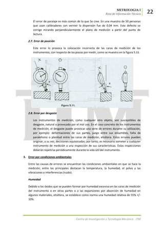 METROLOGIA I
Área de Información Técnica 22
Centro de Investigación y Tecnología Mecánica - ITM
El error de paralaje es más común de lo que Se cree. En una muestra de 50 personas
que usan calibradores con vernier la dispersión fue de 0.04 mm. Este defecto se
corrige mirando perpendicularmente el plano de medición a partir del punto de
lectura.
2.7. Error de posición
Este error lo provoca la colocación incorrecta de las caras de medición de los
instrumentos, con respecto de las piezas por medir, como se muestra en la figura 5.11.
2.8. Error por desgaste
Los instrumentos de medición, como cualquier otro objeto, son susceptibles de
desgaste, natural o provocado por el mal uso. En el caso concreto de los instrumentos
de medición, el desgaste puede provocar una serie de errores durante su utilización,
por ejemplo: deformaciones de sus partes, juego entre sus ensambles, falta de
paralelismo o planitud entre las caras de medición, etcétera. Estos errores pueden
originar, a su vez, decisiones equivocadas; por tanto, es necesario someter a cualquier
instrumento de medición a una inspección de sus características. Estas inspecciones
deberán repetirse periódicamente durante la vida útil del instrumento.
3. Error por condiciones ambientales
Entre las causas de errores se encuentran las condiciones ambientales en que se hace la
medición; entre las principales destacan la temperatura, la humedad, el polvo y las
vibraciones o interferencias (ruido).
Humedad
Debido a los óxidos que se pueden formar por humedad excesiva en las caras de medición
del instrumento o en otras partes o a las expansiones por absorción de humedad en
algunos materiales, etcétera, se establece como norma una humedad relativa de 55% +/-
10%.
 