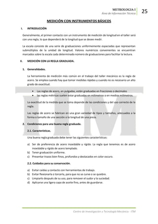 METROLOGIA I
Área de Información Técnica 25
Centro de Investigación y Tecnología Mecánica - ITM
MEDICIÓN CON INSTRUMENTOS BÁSICOS
I. INTRODUCCIÓN
Generalmente, el primer contacto con un instrumento de medición de longitud en el taller será
con una regla, lo que dependerá de la longitud que se desee medir.
La escala consiste de una serie de graduaciones uniformemente espaciadas que representan
submúltiplos de la unidad de longitud. Valores numéricos convenientes se encuentran
marcados sobre la escala cada determinado número de graduaciones para facilitar la lectura.
II. MEDICIÓN CON LA REGLA GRADUADA.
1. Generalidades.
La herramienta de medición más común en el trabajo del taller mecánico es la regla de
acero. Se emplea cuando hay que tomar medidas rápidas y cuando no es necesario un alto
grado de exactitud.
Las reglas de acero, en pulgadas, están graduadas en fracciones o decimales
las reglas métricas suelen estar graduadas en milímetros o en medios milímetros.
La exactitud de la medida que se toma depende de las condiciones y del uso correcto de la
regla.
Las reglas de acero se fabrican en una gran variedad de tipos y tamaños, adecuados a la
forma o tamaño de una sección o la longitud de una pieza.
2. Condiciones para una buena regla graduada.
2.1. Características.
Una buena regla graduada debe tener las siguientes características:
a) Ser de preferencia de acero inoxidable y rígido. La regla que tenemos es de acero
inoxidable y rígido de acero templado.
b) Tener graduación uniforme.
c) Presentar trazos bien finos, profundos y destacados en color oscuro.
2.2. Cuidados para su conservación.
a) Evitar caídas y contacto con herramientas de trabajo.
b) Evitar flexionarla o torcerla, para que no se curve o se quiebre.
c) Limpiarlo después de su uso, para remover el sudor y la suciedad.
d) Aplicarse una ligera capa de aceite fino, antes de guardarse.
 