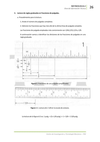 METROLOGIA I
Área de Información Técnica 26
Centro de Investigación y Tecnología Mecánica - ITM
3. Lectura de reglas graduadas en fracciones de pulgadas.
a. Procedimiento para la lectura.
1. Anote el número de pulgadas completas.
2. Adicione las fracciones que hay más allá de la última línea de pulgada completa.
Las fracciones de pulgada empleadas más comúnmente son 1/64,1/32,1/16 y 1/8.
A continuación vamos a identificar las divisiones de las fracciones de pulgadas en una
regla graduada.
Figura 1. Fracciones de una pulgada (amplificada).
Figura 6.5. Lectura de 1 5/8 en la escala de octavos.
La lectura de la figura 6.5 es: 1 pulg. + (5 x 1/8 pulg.) = 1 + 5/8 = 1 5/8 pulg.
 