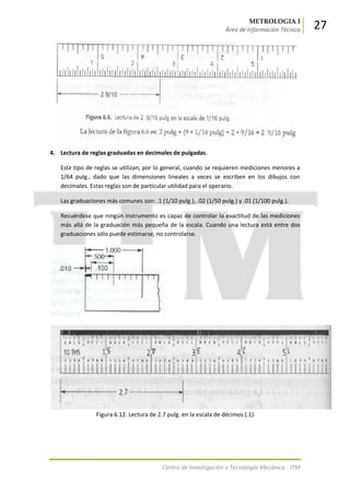 METROLOGIA I
Área de Información Técnica 27
Centro de Investigación y Tecnología Mecánica - ITM
4. Lectura de reglas graduadas en decimales de pulgadas.
Este tipo de reglas se utilizan, por lo general, cuando se requieren mediciones menores a
1/64 pulg., dado que las dimensiones lineales a veces se escriben en los dibujos con
decimales. Estas reglas son de particular utilidad para el operario.
Las graduaciones más comunes son: .1 (1/10 pulg.), .02 (1/50 pulg.) y .01 (1/100 pulg.).
Recuérdese que ningún instrumento es capaz de controlar la exactitud de las mediciones
más allá de la graduación más pequeña de la escala. Cuando una lectura está entre dos
graduaciones sólo puede estimarse, no controlarse.
Figura 6.12. Lectura de 2.7 pulg. en la escala de décimos (.1)
 