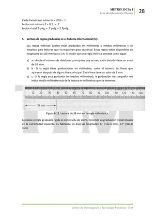 METROLOGIA I
Área de Información Técnica 28
Centro de Investigación y Tecnología Mecánica - ITM
Cada división con números =1/10 = .1
Lectura en número 7 = 7(.1) = .7
Lectura total 2 pulg. + .7 pulg. = 2.7pulg
5. Lectura de reglas graduadas en el Sistema Internacional (SI).
Las reglas métricas suelen estar graduadas en milímetros y medios milímetros y se
emplean para lecturas que no requieren gran exactitud. Estas reglas están disponibles en
longitudes de 150 mm hasta 1 m. Al medir con una regla métrica proceda como sigue:
a) a.- Anote el número de divisiones principales que se ven; cada división tiene un valor
de 10 mm.
b) b.- Si la regla tiene graduaciones en milímetros, sume el número de líneas que
aparecen después de alguna línea principal. Cada línea tiene un valor de 1 mm.
c) c.- Si la regla está graduada (en medios milímetros), la graduación más pequeña nos
indica medio milímetro más de la lectura en milímetros que ya tenemos.
Figura 6.13. Lectura de 38 mm en la regla milimétrica.
La escala o regla graduada rígida es construida de acero, teniendo su graduación inicial situada
en la extremidad izquierda. Es fabricada en diversas longitudes: 6´´ (152,4 mm), 12’’ (304,8
mm).
 