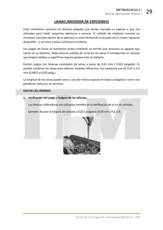 METROLOGIA I
Área de Información Técnica 29
Centro de Investigación y Tecnología Mecánica - ITM
LAINAS (MEDIDOR DE ESPESORES)
Estos medidores consisten en láminas delgadas que tienen marcado su espesor y que son
utilizadas para medir pequeñas aberturas o ranuras. El método de medición consiste en
introducir una laina dentro de la abertura, si entra fácilmente se prueba con la mayor siguiente
disponible, si no entra vuelve a utilizarse la anterior.
Los juegos de lainas se mantienen juntos mediante un tornillo que atraviesa un agujero que
tienen en un extremo. Debe tenerse cuidado de no forzar las lainas ni introducirlas en ranuras
que tengan rebabas o superficies ásperas porque esto las dañaría.
Existen juegos con diversas cantidades de lainas y pasos de 0.01 mm ( 0.001 pulgada). Es
posible combinar las lainas para obtener medidas diferentes. Los espesores van de 0.03 a 0.2
mm (0.0015 a 0.025 pulg.).
La longitud de las lainas puede variar y ser del mismo espesor en toda su longitud o tener una
pendiente cónica en un extremo.
USO DE LAS LÁMINAS:
1. Verificación del juego u holgura de las válvulas.
Las láminas calibradoras son utilizadas también en la verificación de la luz de válvulas.
Ejemplo: Ajustar la holgura de válvulas a 0,012 pulgadas (0,30 mm.) Fig. E.B.
 