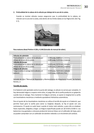 METROLOGIA I
Área de Información Técnica 30
Centro de Investigación y Tecnología Mecánica - ITM
2. Profundidad de la cabeza de la válvula por debajo de la cara de la culata.
Cuando se montan válvulas nuevas asegurarse que, la profundidad de la cabeza, en
relación con la cara de la culata, está dentro de los límites dados en las Página B.8. (Ver Fig.
E.7).
Para motores diesel Perkins 4.236 y 4.248 (Extraído de manual de taller).
Válvulas de admisión
Profundidad de la cabeza de la válvula por
debajo de la cara de la culata.
0,035 pulg. (0,89 mm.) mínimo
0,061 pulg. (1,55 mm.) máximo
Válvulas de escape
Profundidad de la cabeza de la válvula por
debajo de la cara de la culata.
0,029 pulg. (0;74 mm.) mínimo
0,055 pulg. (1,40 mm.) máximo
Holgura de válvulas
Holgura entre el vástago de la válvula y el
balancín
0,010 pulg. (0,25 mm.) caliente
0,012 pulg. (0,30 mm.) frio
Extraido de Libro “Manual de Reparación y Mantenimiento de Maquinaria Pesada” de Herbert
Nichols, Jr.
Tornillo de ajuste.
Si el balancín está apretado contra la punta del vástago, la válvula no cerrara por completo. Si
hay demasiada holgura o espacio entre ellos, el juego libre de la varilla producirá un golpecito
cuando toca el vástago. Para mantener la holgura correcta, se ajusta la longitud de la varilla
con levantadores mecánicos o mediante ajustadores hidráulicos automáticos.
Para el ajuste de los levantadores mecánicos se utiliza el tornillo de ajuste en el balancín, que
permite hacer girar la varilla para variar su longitud; después, se fija el ajuste con una
contratuerca. El ajuste se suele hacer cuando el motor está caliente, y para ello se emplean
llaves especiales, delgadas y largas. La holgura especificada puede ser de 0.010 a 0.030 in. Los
balancines muy gastados o cóncavos producirán lecturas falsas con el calibrador de hojas, pero
se pueden comprobar con un calibrador de alambre redondo o un micrómetro de carátula.
 