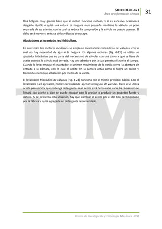 METROLOGIA I
Área de Información Técnica 31
Centro de Investigación y Tecnología Mecánica - ITM
Una holgura muy grande hace que el motor funcione ruidoso, y si es excesiva ocasionará
desgaste rápido o quizá una rotura. La holgura muy pequeña mantiene la válvula un poco
separada de su asiento, con lo cual se reduce la compresión y la válvula se puede quemar. El
daño será mayor si se trata de las válvulas de escape.
Ajustadores y levantado res hidráulicos.
En casi todos los motores modernos se emplean levantadores hidráulicos de válvulas, con lo
cual no hay necesidad de ajustar la holgura. En algunos motores (Fig. 4-23) se utiliza un
ajustador hidráulico que es parte del mecanismo de válvulas con una cámara que se llena de
aceite cuando la válvula está cerrada. Hay una abertura por la cual penetra él aceite al cuerpo.
Cuando la leva empuja el levantador, el primer movimiento de la varilla cierra la abertura de
entrada a la cámara, con lo cual el aceite en la cámara actúa como si fuera un sólido y
transmite el empuje al balancín por medio de la varilla.
El levantador hidráulico de válvulas (Fig. 4-24) funciona con el mismo principio básico. Con el
levantador o el ajustador, no hay necesidad de ajustar la holgura, de válvulas. Pero si se utiliza
aceite para motor que no tenga detergentes o el aceite está demasiado sucio, la cámara no se
llenará con aceite o bien se puede escapar con la presión o producir un golpeteo fuerte y
dañino. Si se presenta esta situación, hay que cambiar el aceite por el del tipo recomendado
por la fábrica y quizá agregarle un detergente recomendado.
 