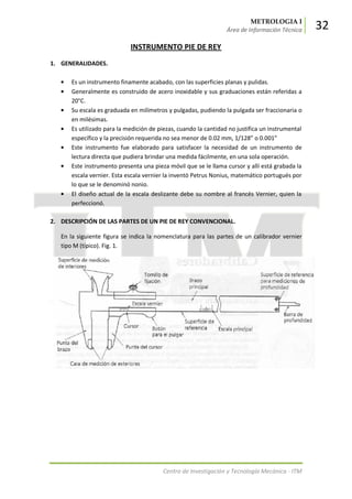 METROLOGIA I
Área de Información Técnica 32
Centro de Investigación y Tecnología Mecánica - ITM
INSTRUMENTO PIE DE REY
1. GENERALIDADES.
Es un instrumento finamente acabado, con las superficies planas y pulidas.
Generalmente es construido de acero inoxidable y sus graduaciones están referidas a
20°C.
Su escala es graduada en milímetros y pulgadas, pudiendo la pulgada ser fraccionaria o
en milésimas.
Es utilizado para la medición de piezas, cuando la cantidad no justifica un instrumental
específico y la precisión requerida no sea menor de 0.02 mm, 1/128” o 0.001”
Este instrumento fue elaborado para satisfacer la necesidad de un instrumento de
lectura directa que pudiera brindar una medida fácilmente, en una sola operación.
Este instrumento presenta una pieza móvil que se le llama cursor y allí está grabada la
escala vernier. Esta escala vernier la inventó Petrus Nonius, matemático portugués por
lo que se le denominó nonio.
El diseño actual de la escala deslizante debe su nombre al francés Vernier, quien la
perfeccionó.
2. DESCRIPCIÓN DE LAS PARTES DE UN PIE DE REY CONVENCIONAL.
En la siguiente figura se indica la nomenclatura para las partes de un calibrador vernier
tipo M (típico). Fig. 1.
 
