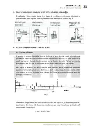 METROLOGIA I
Área de Información Técnica 33
Centro de Investigación y Tecnología Mecánica - ITM
3. TIPOS DE MEDICIONES CON EL PIE DE REY (EXT., INT., PROF. Y PELDAÑO).
El calibrador típico puede tomar tres tipos de mediciones exteriores, interiores y
profundidades, pero algunos además pueden realizar medición de peldaño. Fig. 2.
4. LECTURA DE LAS MEDICIONES EN EL PIE DE REY.
4.1 Principio del Nonio.
El vernier es una escala auxiliar que se desliza a lo largo de una escala principal para
permitir en ésta lecturas fraccionales exactas de la mínima división. En otras palabras la
escala del cursor, llamada Nonio consiste en la división de valor “N” de una escala
graduada fija por “N1” (N° de divisiones) de una escala graduada móvil (ver figura).
Para lograr lo anterior, una escala vernier está graduada en un número de divisiones
iguales en la misma longitud que n-1 divisiones de la escala principal; ambas escalas están
marcadas en la misma dirección. Una fracción de 1/n de la mínima división de la escala
principal puede leerse.
Fig. 3.
Tomando la longitud total del nonio que es igual a 9 mm (figura 2), y dividiendo por el N°
de divisiones del mismo (10 divisiones), concluimos que cada intervalo de la división del
nonio mide 0.9 mm (Fig. 4).
9 mm / 10 = 0.9 mm
 