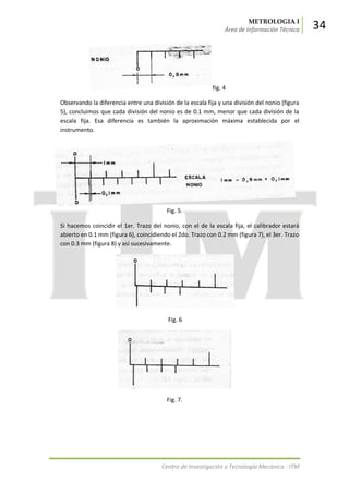 METROLOGIA I
Área de Información Técnica 34
Centro de Investigación y Tecnología Mecánica - ITM
fig. 4
Observando la diferencia entre una división de la escala fija y una división del nonio (figura
5), concluimos que cada división del nonio es de 0.1 mm, menor que cada división de la
escala fija. Esa diferencia es también la aproximación máxima establecida por el
instrumento.
Fig. 5.
Si hacemos coincidir el 1er. Trazo del nonio, con el de la escala fija, el calibrador estará
abierto en 0.1 mm (figura 6), coincidiendo el 2do. Trazo con 0.2 mm (figura 7), el 3er. Trazo
con 0.3 mm (figura 8) y así sucesivamente.
Fig. 6
Fig. 7.
 