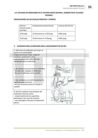 METROLOGIA I
Área de Información Técnica 36
Centro de Investigación y Tecnología Mecánica - ITM
4.4. LECTURAS DE MEDICIONES EN EL SISTEMA INGLÉS DECIMAL. (SUBMÚLTIPLO: PULGADA
DECIMAL)
GRADUACIONES EN LAS ESCALAS PRINCIPAL Y VERNIER.
Mínima
división escala
principal
Graduaciones escala Vernier Lecturas del Vernier
1/40 pulg. 25 divisiones en 1.225 pulg. 0.001 pulg.
1/20 pulg. 50 divisiones en 2.45 pulg. 0.001 pulg.
5. CUIDADOS PARA LA MEDICIÓN CON EL INSTRUMENTO PIE DE REY.
1. Seleccione el calibrador que mejor se
ajuste a sus necesidades.
Asegúrese de que el tipo, rango de
medición, graduación y otras
especificaciones del calibrador son
apropiadas para la aplicación.
2. No aplique excesiva fuerza al calibrador.
- No deje caer ni golpee el calibrador.
- No use el calibrador como martillo.
3. Sea cuidadoso y no dañe las puntas de
medición para interiores.
- No use las puntas como un compás o
rayador.
4. Elimine cualquier clase de polvo del
calibrador antes de usarlo.
- Limpie totalmente las superficies
deslizantes y las caras de contacto.
- Use sólo papel o tela que no desprenda
pelusa.
 