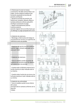 METROLOGIA I
Área de Información Técnica 37
Centro de Investigación y Tecnología Mecánica - ITM
5. Revise que el cursor se mueva
suavemente. No debe sentirse flojo o con
juego. Corrija cualquier problema que
encuentre ajustando los tornillos de
presión y de fijación.
- Apriete los tornillos de presión y de
fijación por completo, después afloje en
sentido antihorario 1/8 de vuelta (45°).
Verifique nuevamente el juego.
- Repita el procedimiento anterior
mientras ajusta la
posición angular de los tornillos hasta que
no obtenga un juego apropiado del cursor.
6. Medición de exteriores.
- Mantenga y mida la pieza de trabajo en
una posición tan cercana a la superficie de
referencia como sea posible.
- Asegúrese de que las caras de medición
exterior hagan contacto adecuado con la
pieza por medir.
7. Medición de interiores.
- Tome la medida cuando las puntas de
medición de interiores estén tan adentro
de la pieza como sea posible.
- Cuando mida un diámetro interior lea la
escala mientras el valor indicado esté en
su máximo.
- Cuando mida el ancho de una ranura, lea
la Escala mientras el valor indicado esté en
su mínimo.
8. Medición de profundidad.
- Tome la medida cuando la cara inferior
del cuerpo
principal esté en contacto uniforme con la
pieza de
trabajo.
 