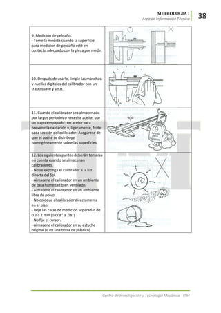 METROLOGIA I
Área de Información Técnica 38
Centro de Investigación y Tecnología Mecánica - ITM
9. Medición de peldaño.
- Tome la medida cuando la superficie
para medición de peldaño esté en
contacto adecuado con la pieza por medir.
10. Después de usarlo, limpie las manchas
y huellas digitales del calibrador con un
trapo suave y seco.
11. Cuando el calibrador sea almacenado
por largos periodos o necesite aceite, use
un trapo empapado con aceite para
prevenir la oxidación y, ligeramente, frote
cada sección del calibrador. Asegúrese de
que el aceite se distribuye
homogéneamente sobre las superficies.
12. Los siguientes puntos deberán tomarse
en cuenta cuando se almacenan
calibradores.
- No se exponga el calibrador a la luz
directa del Sol.
- Almacene el calibrador en un ambiente
de baja humedad bien ventilado.
- Almacene el calibrador en un ambiente
libre de polvo.
- No coloque el calibrador directamente
en el piso.
- Deje las caras de medición separadas de
0.2 a 2 mm (0.008" a .08")
- No fije el cursor.
- Almacene el calibrador en su estuche
original (o en una bolsa de plástico).
 