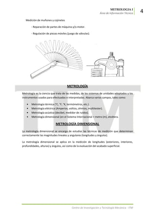 METROLOGIA I
Área de Información Técnica 4
Centro de Investigación y Tecnología Mecánica - ITM
Medición de muñones y cojinetes
- Reparación de partes de máquina y/o motor.
- Regulación de piezas móviles (juego de válvulas).
METROLOGÍA
Metrología es la ciencia que trata de las medidas, de los sistemas de unidades adoptados y los
instrumentos usados para efectuadas e interpretadas. Abarca varios campos, tales como:
Metrología térmica (°C, °F, °K, termómetros, etc.).
Metrología eléctrica (Amperios, voltios, ohmios, multitester).
Metrología acústica (decibel, medidor de ruidos).
Metrología dimensional (en el Sistema Internacional = metro (m), etcétera.
METROLOGÍA DIMENSIONAL
La metrología dimensional se encarga de estudiar las técnicas de medición que determinan
correctamente las magnitudes lineales y angulares (longitudes y ángulos).
La metrología dimensional se aplica en la medición de longitudes (exteriores, interiores,
profundidades, alturas) y ángulos, así como de la evaluación del acabado superficial.
 
