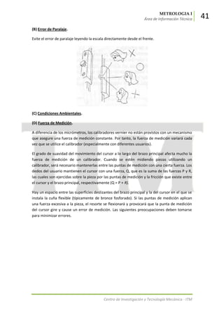METROLOGIA I
Área de Información Técnica 41
Centro de Investigación y Tecnología Mecánica - ITM
(B) Error de Paralaje.
Evite el error de paralaje leyendo la escala directamente desde el frente.
(C) Condiciones Ambientales.
(D) Fuerza de Medición.
A diferencia de los micrómetros, los calibradores vernier no están provistos con un mecanismo
que asegure una fuerza de medición constante. Por tanto, la fuerza de medición variará cada
vez que se utilice el calibrador (especialmente con diferentes usuarios).
El grado de suavidad del movimiento del cursor a lo largo del brazo principal afecta mucho la
fuerza de medición de un calibrador. Cuando se estén midiendo piezas utilizando un
calibrador, será necesario mantenerlas entre las puntas de medición con una cierta fuerza. Los
dedos del usuario mantienen el cursor con una fuerza, Q, que es la suma de las fuerzas P y R,
las cuales son ejercidas sobre la pieza por las puntas de medición y la fricción que existe entre
el cursor y el brazo principal, respectivamente (Q = P + R).
Hay un espacio entre las superficies deslizantes del brazo principal y la del cursor en el que se
instala la cuña flexible (típicamente de bronce fosforado). Si las puntas de medición aplican
una fuerza excesiva a la pieza, el resorte se flexionará y provocará que la punta de medición
del cursor gire y cause un error de medición. Las siguientes preocupaciones deben tomarse
para minimizar errores.
 