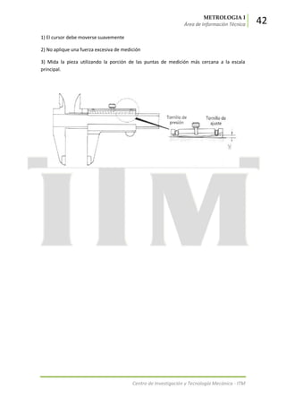METROLOGIA I
Área de Información Técnica 42
Centro de Investigación y Tecnología Mecánica - ITM
1) El cursor debe moverse suavemente
2) No aplique una fuerza excesiva de medición
3) Mida la pieza utilizando la porción de las puntas de medición más cercana a la escala
principal.
 