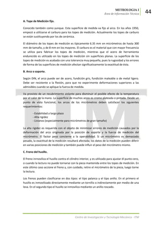 METROLOGIA I
Área de Información Técnica 44
Centro de Investigación y Tecnología Mecánica - ITM
A. Tope de Medición fijo.
Conocido también como yunque. Esta superficie de medida va fijo al arco. En los años 1950,
empezó a utilizarse el carburo para los topes de medición. Actualmente los topes de carburo
se están sustituyendo por los de cerámica.
El diámetro de los topes de medición es típicamente 6.35 mm en micrómetros de hasta 300
mm de tamaño, y de 8 mm en los mayores. El carburo es el material que con mayor frecuencia
se utiliza para fabricar los topes de medición, mientras que el acero de herramienta
endurecido es utilizado en los topes de medición sin superficies planas. La superficie de los
topes de medición es acabada con una tolerancia muy pequeña, pues la rugosidad y los errores
de forma de las superficies de medición afectan significativamente la exactitud de ésta.
B. Arco o soporte.
Según DIN, el arco puede ser de acero, fundición gris, fundición maleable o de metal ligero.
Debe ser resistente a la flexión, para que no experimente deformaciones superiores a las
admisibles cuando se aplique la fuerza de medida.
Va provisto de un recubrimiento aislante para disminuir el posible efecto de la temperatura
por el calor de la mano. La superficie de muchos arcos es cromo plateada o pintada. Desde un
punto de vista funcional, los arcos de los micrómetros deben satisfacer los siguientes
requerimientos:
- Estabilidad a largo plazo
- Alta rigidez
- Livianos (especialmente para micrómetros de gran tamaño)
La alta rigidez es requerida con el objeto de minimizar errores de medición causados por la
deformación del arco originada por la posición de soporte y la fuerza de medición del
micrómetro. El factor peso concierne a la operabilidad. Si un micrómetro es demasiado
pesado, la exactitud de la medición resultará afectada; los datos de la medición pueden diferir
en varias posiciones de medición y también puede influir el peso del micrómetro mismo.
C. Freno del husillo.
El freno inrnoviliza el husillo contra el cilindro interior, y es utilizado para ajustar él punto cero,
o cuando la lectura no puede tornarse con la pieza mantenida entre los topes de medición. En
este último caso accione el freno y, con cuidado, retire el micrómetro de la pieza, luego torne
la lectura.
Los frenos pueden clasificarse en dos tipos: el tipo palanca y el tipo anillo. En el primero el
husillo es inmovilizado directamente mediante un tornillo o indirectamente por medio de una
leva. En el segundo tipo el husillo se inmoviliza mediante un anillo roscado.
 