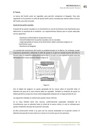 METROLOGIA I
Área de Información Técnica 45
Centro de Investigación y Tecnología Mecánica - ITM
D. Tuerca.
La tuerca del husillo suele ser regulable, para permitir compensar el desgaste. Para esta
regulación se ha previsto un arillo de ajuste (arillo cónico roscado) que asienta sobre la tuerca
del husillo, que está ranurada.
Ajuste de las partes roscadas
El ajuste de las partes roscadas en un micrómetro es uno de los factores más importantes para
determinar la exactitud de la medición. Los requerimientos básicos para el ajuste adecuado
son los siguientes:
- Exactitud y uniformidad en el paso de la rosca.
- Concentricidad entre las partes roscadas y las no roscadas.
- Juego apropiado en roscas en las direcciones radial y axial para asegurar un
movimiento suave.
- Resistencia al desgaste.
La suavidad del movimiento del husillo es predeterminada en la fábrica. Sin embargo, puede
reajustarse apretando o aflojando el arillo de ajuste E; un giro en sentido horario del arillo lo
forzará sobre la superficie cónica de la tuerca fija D, la cual a su vez sujetará la parte rosca da
del husillo H con mayor presión (véase la figura 2).
Figura 2.
Con el objeto de asegurar un ajuste apropiado de las roscas sobre el recorrido total, el
diámetro de paso de la rosca interna debe ser ajustable. También la condición de ajuste no
deberá perderse aunque las roscas estén desgastadas después de un largo periodo de uso.
Los siguientes métodos se utilizan para ajustar roscas internas.
a) La rosca hembra tiene tres ranuras, uniformemente espaciadas alrededor de la
circunferencia, que se extiende hasta la mitad de la tuerca cónica, la cual es utilizada para
ajustar el diámetro de paso de la porción ranurada.
b) Otra construcción similar a a), pero con las ranuras localizadas en la porción central. El
diámetro de paso de la rosca interna es menor en el centro que en los extremos.
 