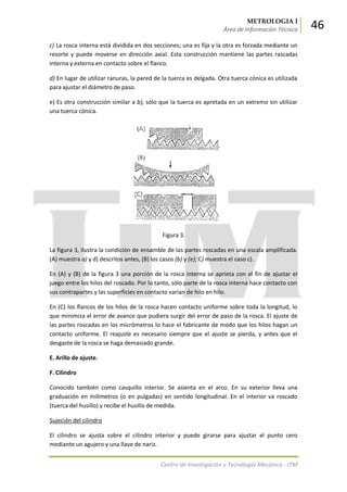 METROLOGIA I
Área de Información Técnica 46
Centro de Investigación y Tecnología Mecánica - ITM
c) La rosca interna está dividida en dos secciones; una es fija y la otra es forzada mediante un
resorte y puede moverse en dirección axial. Esta construcción mantiene las partes rascadas
interna y externa en contacto sobre el flanco.
d) En lugar de utilizar ranuras, la pared de la tuerca es delgada. Otra tuerca cónica es utilizada
para ajustar el diámetro de paso.
e) Es otra construcción similar a b), sólo que la tuerca es apretada en un extremo sin utilizar
una tuerca cónica.
Figura 3.
La figura 3, ilustra la condición de ensamble de las partes roscadas en una escala amplificada.
(A) muestra a) y d) descritos antes, (B) los casos (b) y (e); C) muestra el caso c).
En (A) y (B) de la figura 3 una porción de la rosca interna se aprieta con el fin de ajustar el
juego entre los hilos del roscado. Por lo tanto, sólo parte de la rosca interna hace contacto con
sus contrapartes y las superficies en contacto varían de hilo en hilo.
En (C) los flancos de los hilos de la rosca hacen contacto uniforme sobre toda la longitud, lo
que minimiza el error de avance que pudiera surgir del error de paso de la rosca. El ajuste de
las partes roscadas en los micrómetros lo hace el fabricante de modo que los hilos hagan un
contacto uniforme. El reajuste es necesario siempre que el ajuste se pierda, y antes que el
desgaste de la rosca se haga demasiado grande.
E. Arillo de ajuste.
F. Cilindro
Conocido también como casquillo interior. Se asienta en el arco. En su exterior lleva una
graduación en milímetros (o en pulgadas) en sentido longitudinal. En el interior va roscado
(tuerca del husillo) y recibe el husillo de medida.
Sujeción del cilindro
El cilindro se ajusta sobre el cilindro interior y puede girarse para ajustar el punto cero
mediante un agujero y una llave de nariz.
 