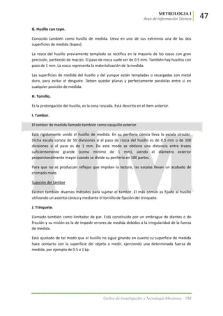 METROLOGIA I
Área de Información Técnica 47
Centro de Investigación y Tecnología Mecánica - ITM
G. Husillo con tope.
Conocido también como husillo de medida. Lleva en uno de sus extremos una de las dos
superficies de medida (topes).
La rosca del husillo previamente templado se rectifica en la mayoría de los casos con gran
precisión, partiendo de macizo. El paso de rosca suele ser de 0.5 mm. También hay husillos con
paso de 1 mm. La rosca representa la materialización de la medida.
Las superficies de medida del husillo y del yunque están templadas o recargadas con metal
duro, para evitar el desgaste. Deben quedar planas y perfectamente paralelas entre si en
cualquier posición de medida.
H. Tornillo.
Es la prolongación del husillo, es la zona roscada. Está descrito en el ítem anterior.
I. Tambor.
El tambor de medida llamado también como casquillo exterior.
Está rígidamente unido al husillo de medida. En su periferia cónica lleva la escala circular.
Dicha escala consta de 50 divisiones si el paso de rosca del husillo es de 0.5 mm o de 100
divisiones si el paso es de 1 mm. De este modo se obtiene una distancia entre trazos
suficientemente grande (como mínimo de 1 mm), siendo el diámetro exterior
proporcionalmente mayor cuando se divide su periferia en 100 partes.
Para que no se produzcan reflejos que impidan la lectura, las escalas llevan un acabado de
cromado mate.
Sujeción del tambor
Existen también diversos métodos para sujetar el tambor. El más común es fijado al husillo
utilizando un asiento cónico y mediante el tornillo de fijación del trinquete.
J. Trinquete.
Llamado también como limitador de par. Está constituido por un embrague de dientes o de
fricción y su misión es la de impedir errores de medida debidos a la irregularidad de la fuerza
de medida.
Está ajustado de tal modo que el husillo no sigue girando en cuanto su superficie de medida
hace contacto con la superficie del objeto a medir, ejerciendo una determinada fuerza de
medida, por ejemplo de 0.5 a 1 kp.
 