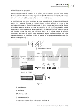 METROLOGIA I
Área de Información Técnica 48
Centro de Investigación y Tecnología Mecánica - ITM
Dispositivo de fuerza constante
Con objeto de minimizar la variación de las lecturas, la medición debe realizarse con la misma
fuerza que fue tan utilizada para fijar el punto cero. Para facilitar esto, un dispositivo de fuerza
constante denominado trinquete se utiliza en muchos micrómetros.
El mecanismo que con mayor frecuencia se utiliza, cuenta con dos trinquetes opuestos uno
contra otro y sus caras dentadas se mantienen juntas mediante la fuerza de un resorte. Los
dientes de los trinquetes tienen forma de cuña. Un flanco tiene una pendiente ligera, el otro
una aguda. Cuando la perilla externa del trinquete se gira en sentido-horario, ambos
trinquetes giran juntos hasta que la fuerza de medición rebasa cierto límite. Cuando la fuerza
de medición excede ese límite, los trinquetes dentro de la perilla giran y se deslizan
inútilmente emitiendo un sonido. Girar la perilla en sentido antihorario impide que haya
deslizamiento entre los trinquetes, ya que los dientes de los mismos se bloquean sobre los
flancos agudos (véase fig. 4).
figura 4.
Otro tipo de dispositivo de fuerza constante es el denominado tambor de fricción, el cual
utiliza un resorte de tensión (Fig. 5).
Figura 5.
A. Resorte espiral
B. Trinquetes
C Perilla moleteada.
D. Resorte de tensión
E. Tambor que permanece en contacto con el resorte D
 