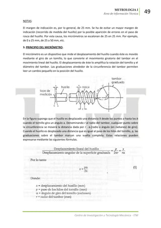 METROLOGIA I
Área de Información Técnica 49
Centro de Investigación y Tecnología Mecánica - ITM
NOTAS:
El margen de indicación es, por lo general, de 25 mm. Se ha de evitar un mayor margen de
indicación (recorrido de medida del husillo) por la posible aparición de errores en el paso de
rosca del husillo. Por esta causa, los micrómetros se escalonan de 25 en 25 mm. Por ejemplo,
de 0 a 25 mm, de 25 a 50 mm, etc.
3. PRINCIPIO DEL MICRÓMETRO.
El micrómetro es un dispositivo que mide el desplazamiento del husillo cuando éste es movido
mediante el giro de un tomillo, lo que convierte el movimiento giratorio del tambor en el
movimiento lineal del husillo. El desplazamiento de éste lo amplifica la rotación del tomillo y el
diámetro del tambor. Las graduaciones alrededor de la circunferencia del tambor permiten
leer un cambio pequeño en la posición del husillo.
En la figura suponga que el husillo es desplazado una distancia X desde los puntos a hasta los b
cuando el tornillo gira un ángulo a. Denominando r al radio del tambor, cualquier punto sobre
la circunferencia se moverá la distancia dada por r . α.*radio x ángulo (en radianes) de giro+.
Cuando el husillo es desplazado una distancia que es igual al paso de los hilos del tornillo, p, las
graduaciones sobre el tambor marcan una vuelta completa. Estas relaciones pueden
expresarse mediante las siguientes fórmulas.
 