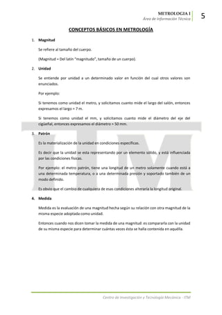 METROLOGIA I
Área de Información Técnica 5
Centro de Investigación y Tecnología Mecánica - ITM
CONCEPTOS BÁSICOS EN METROLOGÍA
1. Magnitud
Se refiere al tamaño del cuerpo.
(Magnitud = Del latín “magnitudo”, tamaño de un cuerpo).
2. Unidad
Se entiende por unidad a un determinado valor en función del cual otros valores son
enunciados.
Por ejemplo:
Si tenemos como unidad el metro, y solicitamos cuanto mide el largo del salón, entonces
expresamos el largo = 7 m.
Si tenemos como unidad el mm, y solicitamos cuanto mide el diámetro del eje del
cigüeñal, entonces expresamos el diámetro = 50 mm.
3. Patrón
Es la materialización de la unidad en condiciones específicas.
Es decir que la unidad se esta representando por un elemento sólido, y está influenciada
por las condiciones físicas.
Por ejemplo: el metro patrón, tiene una longitud de un metro solamente cuando está a
una determinada temperatura, o a una determinada presión y soportado también de un
modo definido.
Es obvio que el cambio de cualquiera de esas condiciones alteraría la longitud original.
4. Medida
Medida es la evaluación de una magnitud hecha según su relación con otra magnitud de la
misma especie adoptada como unidad.
Entonces cuando nos dicen tomar la medida de una magnitud: es compararla con la unidad
de su misma especie para determinar cuántas veces ésta se halla contenida en aquélla.
 