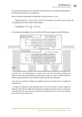 METROLOGIA I
Área de Información Técnica 50
Centro de Investigación y Tecnología Mecánica - ITM
Los micrómetros estándar tienen un tornillo con paso de 0.5mm y su tambor está graduado en
50 divisiones alrededor de su circunferencia.
(Pero si el tambor está graduado en 100 partes su paso de husillo es 1 mm).
Los micrómetros de pulgadas tienen un tornillo de 40 hilos por pulgada y paso de 0.025 pulg.
Notas:
- En el casquillo exterior o tambor, este cuenta de 50 divisiones si el paso de rosca del husillo
es de 0.5 mm, o de 100 divisiones si el paso es de 1 mm. De este modo se obtiene una
distancia entre trazos suficientemente grande (como mínimo de 1 mm.), siendo el diámetro
exterior proporcionalmente mayor cuando se divide su periferia en 100 partes.
- Para que no se produzcan reflejos que impidan la lectura, las escalas llevan un acabado de
cromado mate.
- El margen de indicación es, por lo general de 25 mm. Se ha de evitar un mayor margen de
indicación (recorrido de medida del husillo) por la posible aparición de errores en el paso de
rosca del husillo. Por esta causa los micrómetros se escalonan de 25 en 25 mm, por ejemplo,
de 0 a 25 mm, de 25 a 50 mm, etc.
 
