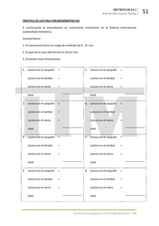 METROLOGIA I
Área de Información Técnica 51
Centro de Investigación y Tecnología Mecánica - ITM
PRACTICA DE LECTURA CON MICRÓMETRO (SI)
A continuación te presentamos un instrumento micrómetro en el Sistema Internacional
(submúltiplo milímetro).
Características:
1. El instrumento tiene un rango de medición de 0 - 25 mm.
2. El paso de la rosca del tornillo es de 0.5 mm.
3. El tambor tiene 50 divisiones.
1. Lectura en el casquillo = 5. Lectura en el casquillo =
Lectura en el tambor = Lectura en el tambor =
Lectura en el nonio = Lectura en el nonio =
total total
2. Lectura en el casquillo = 6. Lectura en el casquillo =
Lectura en el tambor = Lectura en el tambor =
Lectura en el nonio = Lectura en el nonio =
total total
3. Lectura en el casquillo = 7. Lectura en el casquillo =
Lectura en el tambor = Lectura en el tambor =
Lectura en el nonio = Lectura en el nonio =
total total
4. Lectura en el casquillo = 8. Lectura en el casquillo =
Lectura en el tambor = Lectura en el tambor =
Lectura en el nonio = Lectura en el nonio =
total total
 