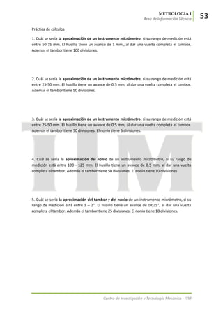 METROLOGIA I
Área de Información Técnica 53
Centro de Investigación y Tecnología Mecánica - ITM
Práctica de cálculos
1. Cuál se sería la aproximación de un instrumento micrómetro, si su rango de medición está
entre 50-75 mm. El husillo tiene un avance de 1 mm., al dar una vuelta completa el tambor.
Además el tambor tiene 100 divisiones.
2. Cuál se sería la aproximación de un instrumento micrómetro, si su rango de medición está
entre 25-50 mm. El husillo tiene un avance de 0.5 mm, al dar una vuelta completa el tambor.
Además el tambor tiene 50 divisiones.
3. Cuál se sería la aproximación de un instrumento micrómetro, si su rango de medición está
entre 25-50 mm. El husillo tiene un avance de 0.5 mm, al dar una vuelta completa el tambor.
Además el tambor tiene 50 divisiones. El nonio tiene 5 divisiones.
4. Cuál se sería la aproximación del nonio de un instrumento micrómetro, si su rango de
medición está entre 100 - 125 mm. El husillo tiene un avance de 0.5 mm, al dar una vuelta
completa el tambor. Además el tambor tiene 50 divisiones. El nonio tiene 10 divisiones.
5. Cuál se sería la aproximación del tambor y del nonio de un instrumento micrómetro, si su
rango de medición está entre 1 – 2”. El husillo tiene un avance de 0.025”, al dar una vuelta
completa el tambor. Además el tambor tiene 25 divisiones. El nonio tiene 10 divisiones.
 