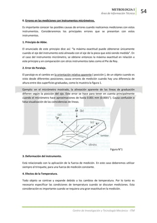 METROLOGIA I
Área de Información Técnica 54
Centro de Investigación y Tecnología Mecánica - ITM
6. Errores en las mediciones con Instrumentos micrómetros.
Es importante conocer las posibles causas de errores cuando realicemos mediciones con estos
instrumentos. Consideraremos los principales errores que se presentan con estos
instrumentos.
1. Principio de Abbe.
El enunciado de este principio dice así: “la máxima exactitud puede obtenerse únicamente
cuando el eje del instrumento está alineado con el eje de la pieza que está siendo medida”. En
el caso del instrumento micrómetro, se obtiene entonces la máxima exactitud en relación a
este principio y en comparación con otros instrumentos tales como el Pie de Rey.
2. Error de Paralaje.
El paralaje es el cambio en la orientación relativa aparente ( posición ), de un objeto cuando es
visto desde diferentes posiciones; causa errores de medición cuando hay una diferencia de
altura entre dos superficies graduadas, como lo muestra la figura 1.
Ejemplo: en el micrómetro mostrado, la alineación aparente de las líneas de graduación
difieren según la posición del ojo. Este error se hace para tener en cuenta principalmente
cuando el micrómetro hace aproximaciones de hasta 0.001 mm (0.0001”). Causa confusión o
falsa visualización de las coincidencias de líneas.
Figura N°1
3. Deformación del instrumento.
Está relacionado con la aplicación de la fuerza de medición. En este caso deberemos utilizar
siempre el trinquete, para una fuerza de medición constante.
4. Efectos de la Temperatura.
Todo objeto se contrae y expande debido a los cambios de temperatura. Por lo tanto es
necesario especificar las condiciones de temperatura cuando se discutan mediciones. Esta
consideración es importante cuando se requiera una gran exactitud en la medición.
 