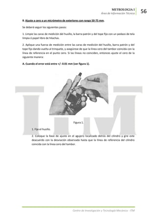 METROLOGIA I
Área de Información Técnica 56
Centro de Investigación y Tecnología Mecánica - ITM
8. Ajuste a cero a un micrómetro de exteriores con rango 50-75 mm.
Se deberá seguir los siguientes pasos:
1. Limpie las caras de medición del husillo, la barra patrón y del tope fijo con un pedazo de tela
limpia ó papel libre de hilachas.
2. Aplique una fuerza de medición entre las caras de medición del husillo, barra patrón y del
tope fijo dando vuelta al trinquete, y asegúrese de que la línea cero del tambor coincida con la
línea de referencia en el punto cero. Si las líneas no coinciden, entonces ajuste el cero de la
siguiente manera:
A. Cuando el error está entre +/- 0.01 mm (ver figura 1).
Figura 1.
1. Fije el husillo.
2. Coloque la llave de ajuste en el agujero localizado detrás del cilindro y gire este
deacuerdo con la desviación observada hasta que la línea de referencia del cilindro
coincida con la línea cero del tambor.
 