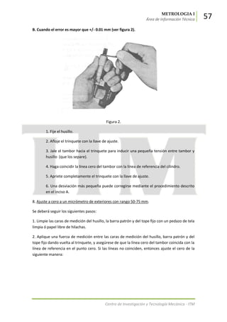 METROLOGIA I
Área de Información Técnica 57
Centro de Investigación y Tecnología Mecánica - ITM
B. Cuando el error es mayor que +/- 0.01 mm (ver figura 2).
Figura 2.
1. Fije el husillo.
2. Afloje el trinquete con la llave de ajuste.
3. Jale el tambor hacia el trinquete para inducir una pequeña tensión entre tambor y
husillo (que los separe).
4. Haga coincidir la línea cero del tambor con la línea de referencia del cilindro.
5. Apriete completamente el trinquete con la llave de ajuste.
6. Una desviación más pequeña puede corregirse mediante el procedimiento descrito
en el inciso A.
8. Ajuste a cero a un micrómetro de exteriores con rango 50-75 mm.
Se deberá seguir los siguientes pasos:
1. Limpie las caras de medición del husillo, la barra patrón y del tope fijo con un pedazo de tela
limpia ó papel libre de hilachas.
2. Aplique una fuerza de medición entre las caras de medición del husillo, barra patrón y del
tope fijo dando vuelta al trinquete, y asegúrese de que la línea cero del tambor coincida con la
línea de referencia en el punto cero. Si las líneas no coinciden, entonces ajuste el cero de la
siguiente manera:
 