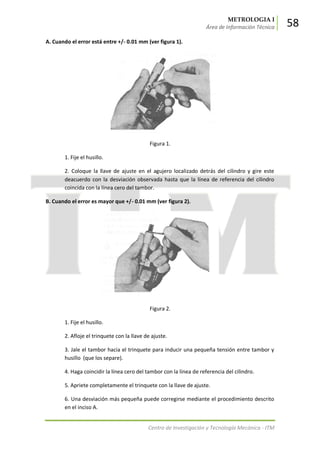 METROLOGIA I
Área de Información Técnica 58
Centro de Investigación y Tecnología Mecánica - ITM
A. Cuando el error está entre +/- 0.01 mm (ver figura 1).
Figura 1.
1. Fije el husillo.
2. Coloque la llave de ajuste en el agujero localizado detrás del cilindro y gire este
deacuerdo con la desviación observada hasta que la línea de referencia del cilindro
coincida con la línea cero del tambor.
B. Cuando el error es mayor que +/- 0.01 mm (ver figura 2).
Figura 2.
1. Fije el husillo.
2. Afloje el trinquete con la llave de ajuste.
3. Jale el tambor hacia el trinquete para inducir una pequeña tensión entre tambor y
husillo (que los separe).
4. Haga coincidir la línea cero del tambor con la línea de referencia del cilindro.
5. Apriete completamente el trinquete con la llave de ajuste.
6. Una desviación más pequeña puede corregirse mediante el procedimiento descrito
en el inciso A.
 