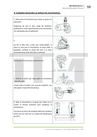 METROLOGIA I
Área de Información Técnica 59
Centro de Investigación y Tecnología Mecánica - ITM
9. Cuidados Generales al utilizar los micrómetros.
1. Seleccione el micrómetro que mejor se ajuste a la
aplicación.
Asegúrese de que el tipo, rango de medición,
graduación y otras especificaciones del micrómetro
son apropiadas para la aplicación.
2.
(a) No lo deje caer y evite que reciba golpes. Si
fuera el caso que el micrómetro se haya caído o
golpeado, verifique el ajuste del cero y su buen
funcionamiento antes de volver a utilizarlo
(b) No gire el micrómetro violentamente.
3. Elimine el polvo que haya sobre el micrómetro
antes de usarlo.
Limpie todo el husillo y las caras de medición. Use
sólo papel o trapo libre de pelusas.
4. Deje el micrómetro y la pieza por medir en un
cuarto el tiempo suficiente para estabilizar la
temperatura.
Una barra de hierro de longitud (100 mm) cambiara
0.012 mm (12 mm) con un cambio de temperatura
de 1O°C.
 